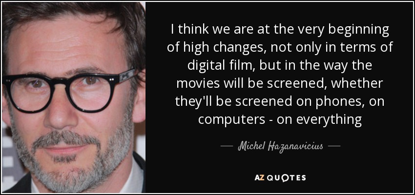 I think we are at the very beginning of high changes, not only in terms of digital film, but in the way the movies will be screened, whether they'll be screened on phones, on computers - on everything - Michel Hazanavicius
