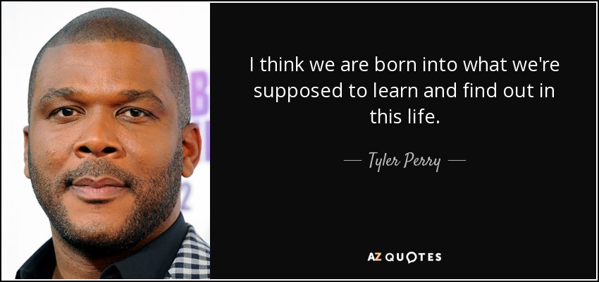 I think we are born into what we're supposed to learn and find out in this life. - Tyler Perry