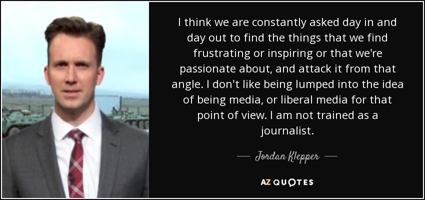 I think we are constantly asked day in and day out to find the things that we find frustrating or inspiring or that we're passionate about, and attack it from that angle. I don't like being lumped into the idea of being media, or liberal media for that point of view. I am not trained as a journalist. - Jordan Klepper