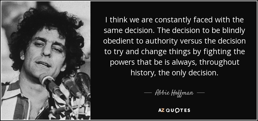 I think we are constantly faced with the same decision. The decision to be blindly obedient to authority versus the decision to try and change things by fighting the powers that be is always, throughout history, the only decision. - Abbie Hoffman