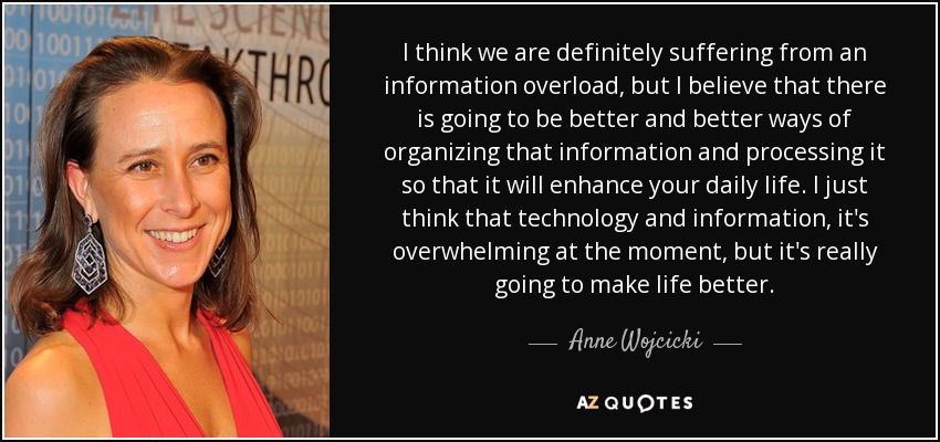 I think we are definitely suffering from an information overload, but I believe that there is going to be better and better ways of organizing that information and processing it so that it will enhance your daily life. I just think that technology and information, it's overwhelming at the moment, but it's really going to make life better. - Anne Wojcicki