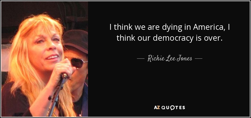I think we are dying in America, I think our democracy is over. - Rickie Lee Jones