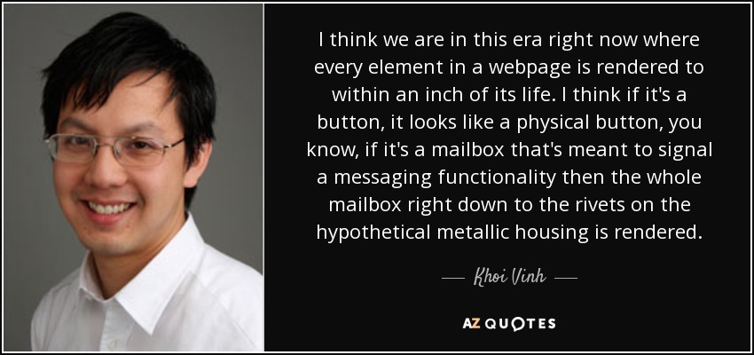 I think we are in this era right now where every element in a webpage is rendered to within an inch of its life. I think if it's a button, it looks like a physical button, you know, if it's a mailbox that's meant to signal a messaging functionality then the whole mailbox right down to the rivets on the hypothetical metallic housing is rendered. - Khoi Vinh