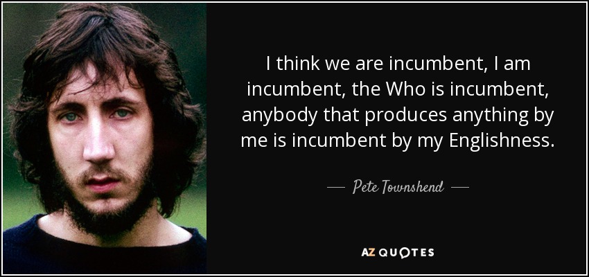 I think we are incumbent, I am incumbent, the Who is incumbent, anybody that produces anything by me is incumbent by my Englishness. - Pete Townshend