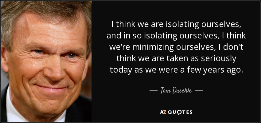I think we are isolating ourselves, and in so isolating ourselves, I think we're minimizing ourselves, I don't think we are taken as seriously today as we were a few years ago. - Tom Daschle