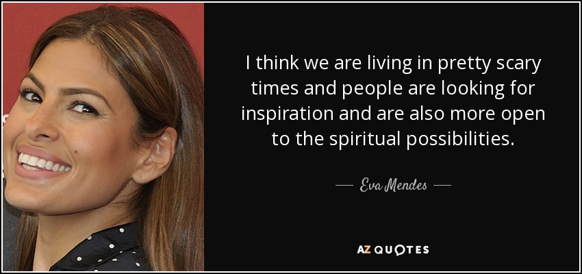 I think we are living in pretty scary times and people are looking for inspiration and are also more open to the spiritual possibilities. - Eva Mendes