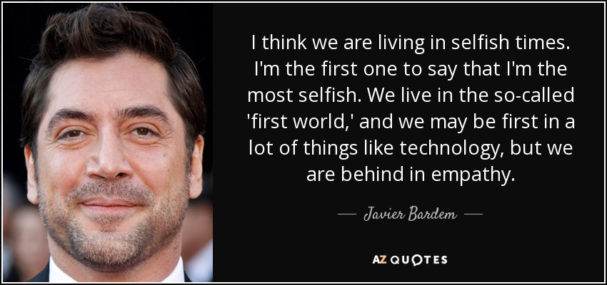 I think we are living in selfish times. I'm the first one to say that I'm the most selfish. We live in the so-called 'first world,' and we may be first in a lot of things like technology, but we are behind in empathy. - Javier Bardem