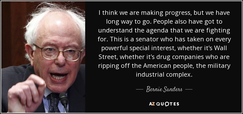 I think we are making progress, but we have long way to go. People also have got to understand the agenda that we are fighting for. This is a senator who has taken on every powerful special interest, whether it's Wall Street, whether it's drug companies who are ripping off the American people, the military industrial complex. - Bernie Sanders