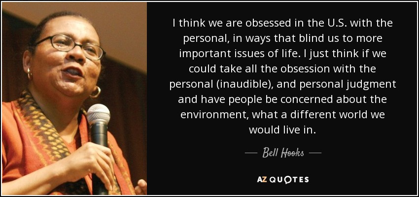 I think we are obsessed in the U.S. with the personal, in ways that blind us to more important issues of life. I just think if we could take all the obsession with the personal (inaudible), and personal judgment and have people be concerned about the environment, what a different world we would live in. - Bell Hooks