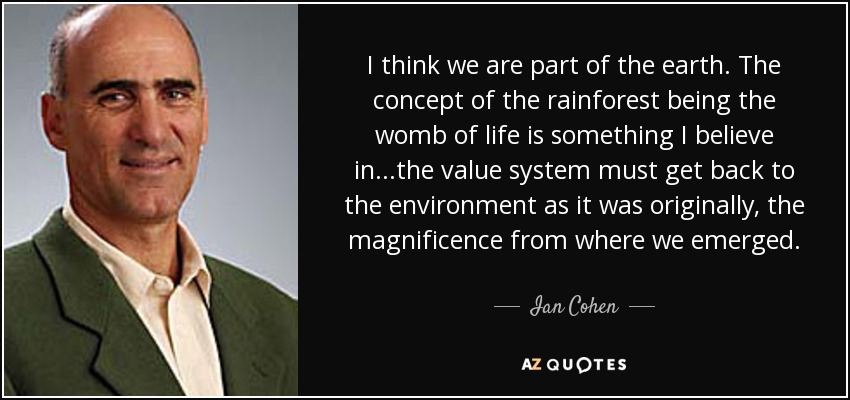 I think we are part of the earth. The concept of the rainforest being the womb of life is something I believe in...the value system must get back to the environment as it was originally, the magnificence from where we emerged. - Ian Cohen