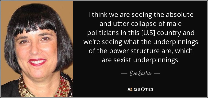 I think we are seeing the absolute and utter collapse of male politicians in this [U.S] country and we're seeing what the underpinnings of the power structure are, which are sexist underpinnings. - Eve Ensler