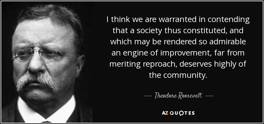 I think we are warranted in contending that a society thus constituted, and which may be rendered so admirable an engine of improvement, far from meriting reproach, deserves highly of the community. - Theodore Roosevelt