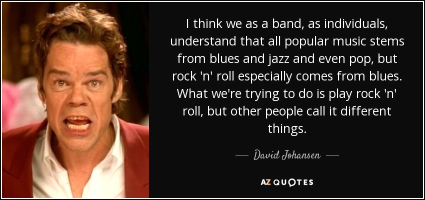 I think we as a band, as individuals, understand that all popular music stems from blues and jazz and even pop, but rock 'n' roll especially comes from blues. What we're trying to do is play rock 'n' roll, but other people call it different things. - David Johansen
