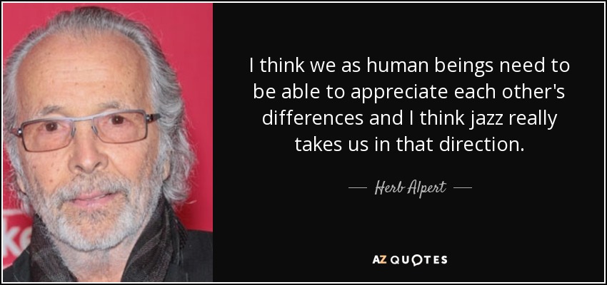 I think we as human beings need to be able to appreciate each other's differences and I think jazz really takes us in that direction. - Herb Alpert