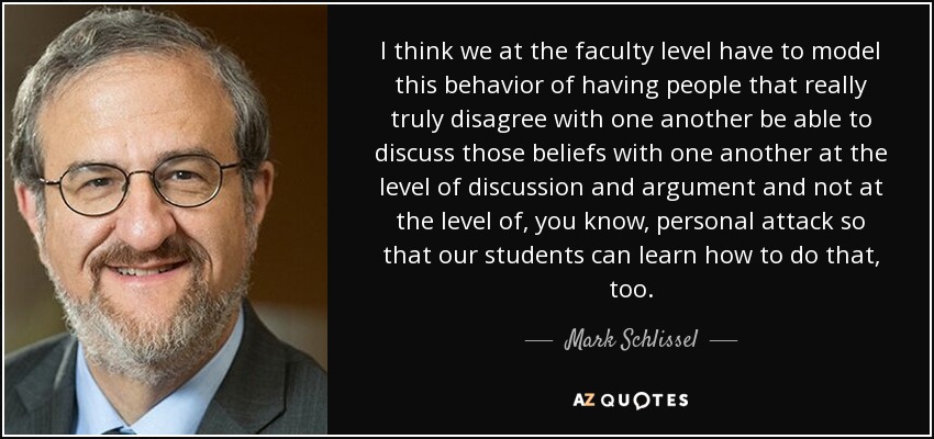 I think we at the faculty level have to model this behavior of having people that really truly disagree with one another be able to discuss those beliefs with one another at the level of discussion and argument and not at the level of, you know, personal attack so that our students can learn how to do that, too. - Mark Schlissel
