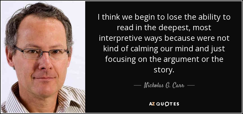 I think we begin to lose the ability to read in the deepest, most interpretive ways because were not kind of calming our mind and just focusing on the argument or the story. - Nicholas G. Carr