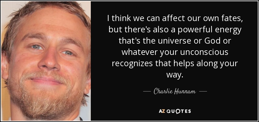 I think we can affect our own fates, but there's also a powerful energy that's the universe or God or whatever your unconscious recognizes that helps along your way. - Charlie Hunnam