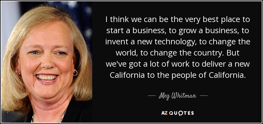 I think we can be the very best place to start a business, to grow a business, to invent a new technology, to change the world, to change the country. But we've got a lot of work to deliver a new California to the people of California. - Meg Whitman
