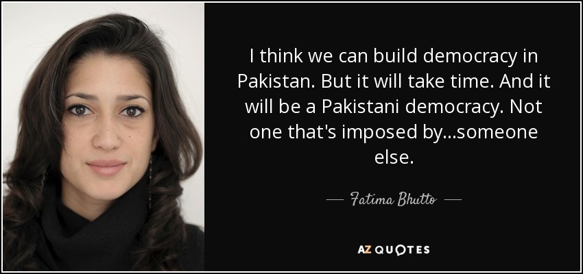 I think we can build democracy in Pakistan. But it will take time. And it will be a Pakistani democracy. Not one that's imposed by...someone else. - Fatima Bhutto