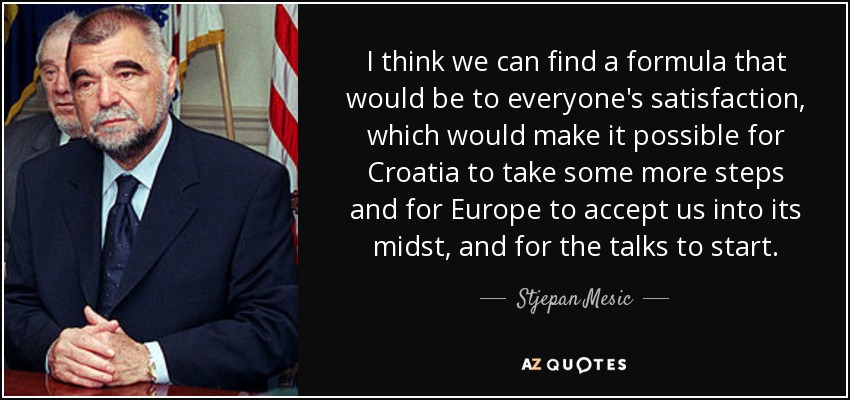 I think we can find a formula that would be to everyone's satisfaction, which would make it possible for Croatia to take some more steps and for Europe to accept us into its midst, and for the talks to start. - Stjepan Mesic
