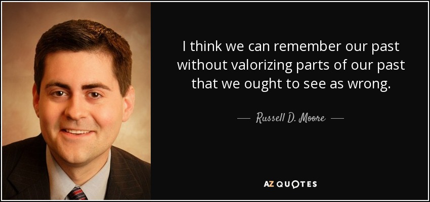 I think we can remember our past without valorizing parts of our past that we ought to see as wrong. - Russell D. Moore