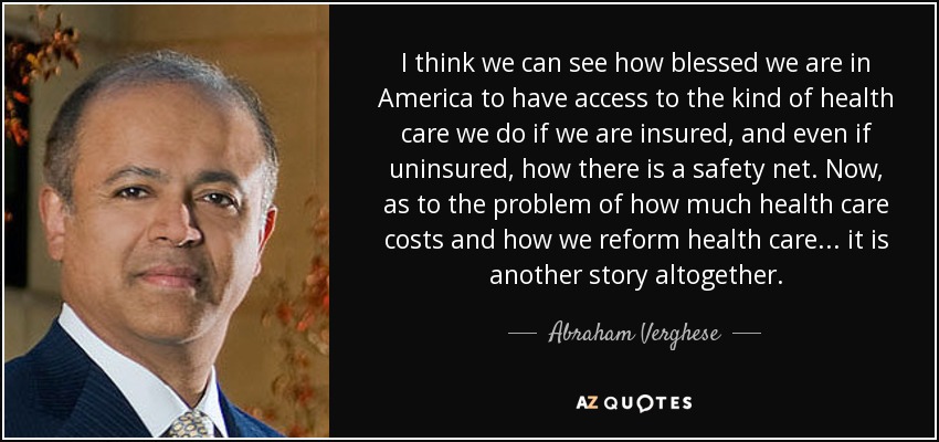 I think we can see how blessed we are in America to have access to the kind of health care we do if we are insured, and even if uninsured, how there is a safety net. Now, as to the problem of how much health care costs and how we reform health care ... it is another story altogether. - Abraham Verghese