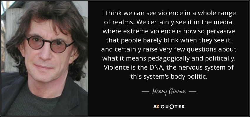 I think we can see violence in a whole range of realms. We certainly see it in the media, where extreme violence is now so pervasive that people barely blink when they see it, and certainly raise very few questions about what it means pedagogically and politically. Violence is the DNA, the nervous system of this system's body politic. - Henry Giroux