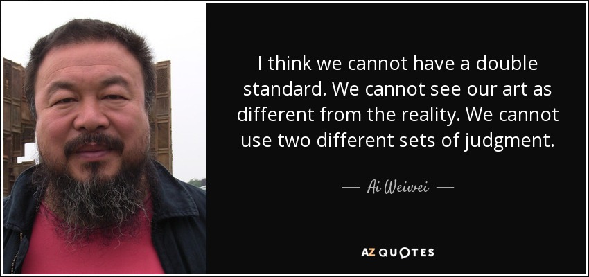 I think we cannot have a double standard. We cannot see our art as different from the reality. We cannot use two different sets of judgment. - Ai Weiwei