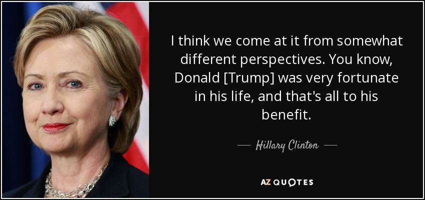 I think we come at it from somewhat different perspectives. You know, Donald [Trump] was very fortunate in his life, and that's all to his benefit. - Hillary Clinton