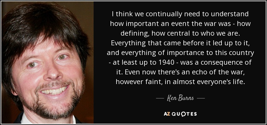 I think we continually need to understand how important an event the war was - how defining, how central to who we are. Everything that came before it led up to it, and everything of importance to this country - at least up to 1940 - was a consequence of it. Even now there's an echo of the war, however faint, in almost everyone's life. - Ken Burns