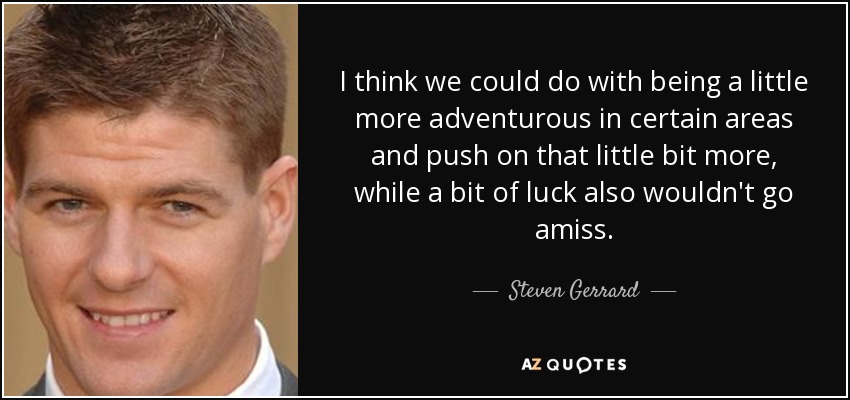 I think we could do with being a little more adventurous in certain areas and push on that little bit more, while a bit of luck also wouldn't go amiss. - Steven Gerrard