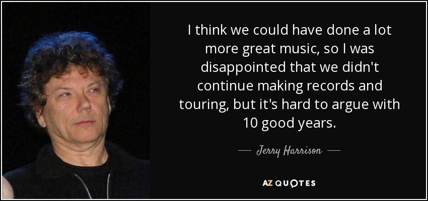 I think we could have done a lot more great music, so I was disappointed that we didn't continue making records and touring, but it's hard to argue with 10 good years. - Jerry Harrison