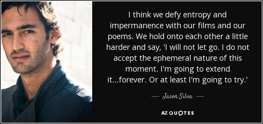 I think we defy entropy and impermanence with our films and our poems. We hold onto each other a little harder and say, 'I will not let go. I do not accept the ephemeral nature of this moment. I'm going to extend it...forever. Or at least I'm going to try.' - Jason Silva