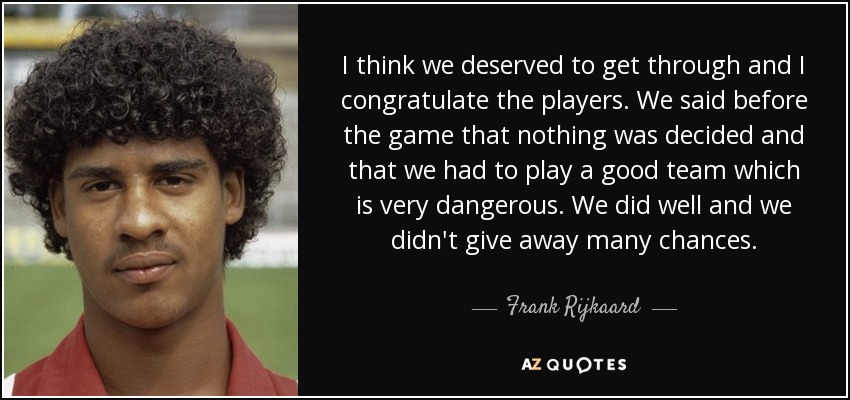 I think we deserved to get through and I congratulate the players. We said before the game that nothing was decided and that we had to play a good team which is very dangerous. We did well and we didn't give away many chances. - Frank Rijkaard