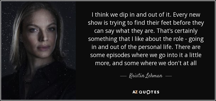 I think we dip in and out of it. Every new show is trying to find their feet before they can say what they are. That's certainly something that I like about the role - going in and out of the personal life. There are some episodes where we go into it a little more, and some where we don't at all - Kristin Lehman