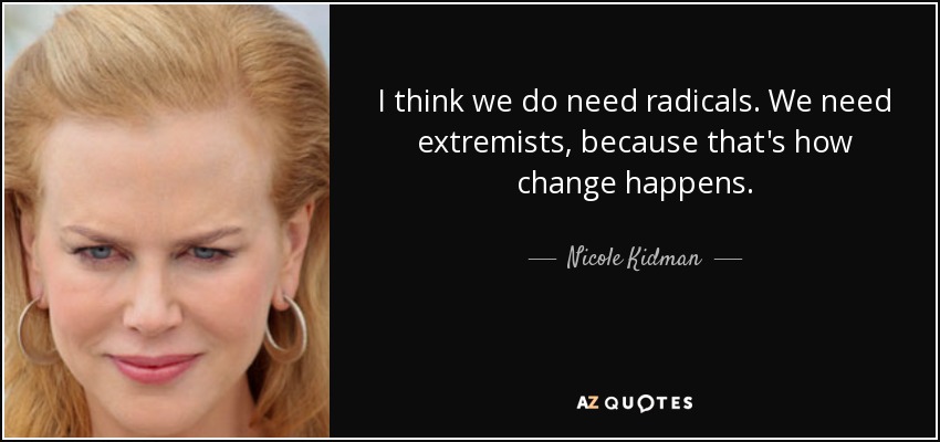 I think we do need radicals. We need extremists, because that's how change happens. - Nicole Kidman
