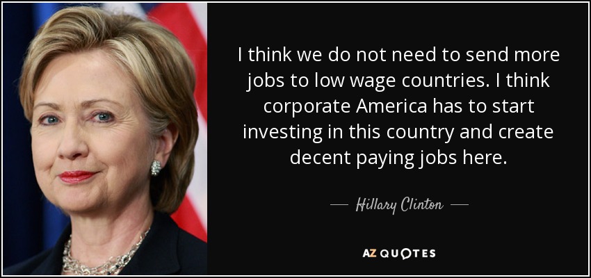 I think we do not need to send more jobs to low wage countries. I think corporate America has to start investing in this country and create decent paying jobs here. - Hillary Clinton