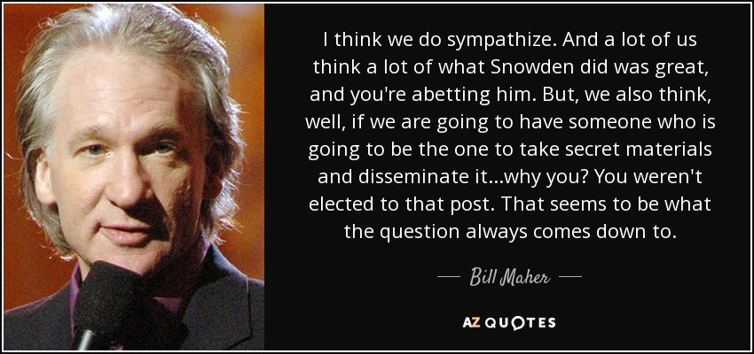 I think we do sympathize. And a lot of us think a lot of what Snowden did was great, and you're abetting him. But, we also think, well, if we are going to have someone who is going to be the one to take secret materials and disseminate it...why you? You weren't elected to that post. That seems to be what the question always comes down to. - Bill Maher