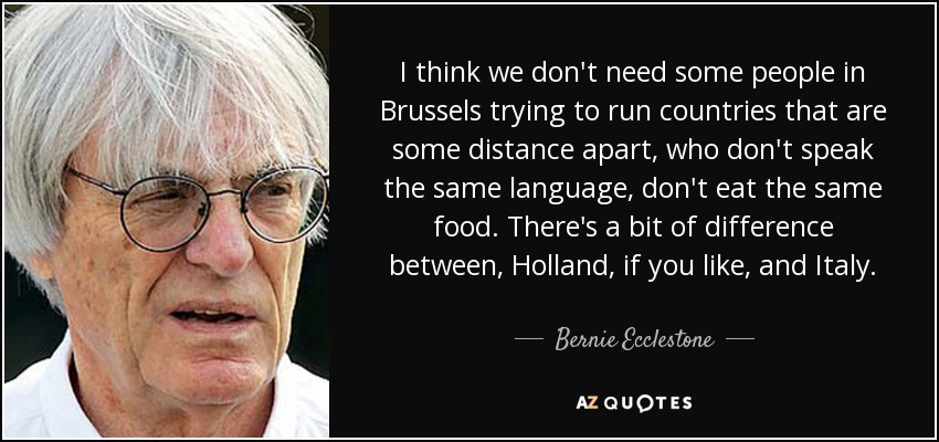 I think we don't need some people in Brussels trying to run countries that are some distance apart, who don't speak the same language, don't eat the same food. There's a bit of difference between, Holland, if you like, and Italy. - Bernie Ecclestone
