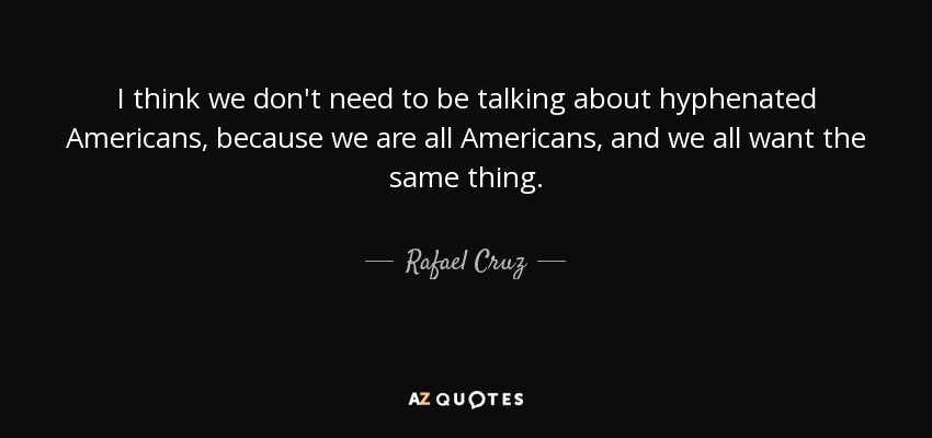 I think we don't need to be talking about hyphenated Americans, because we are all Americans, and we all want the same thing. - Rafael Cruz