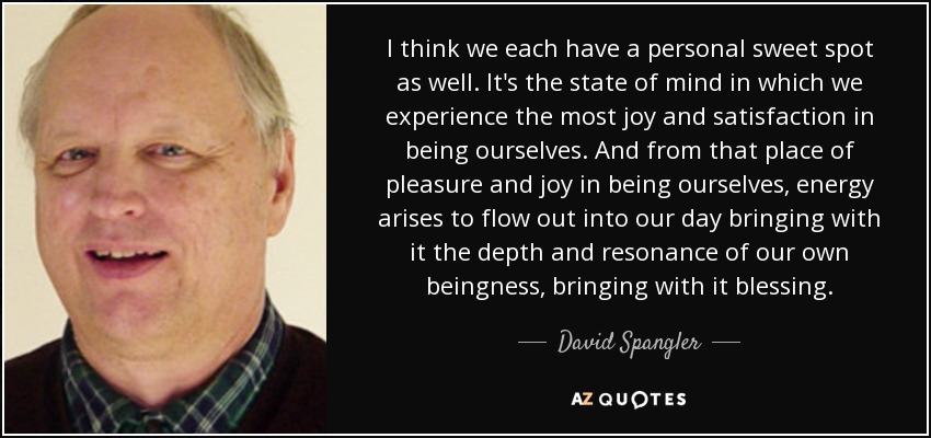 I think we each have a personal sweet spot as well. It's the state of mind in which we experience the most joy and satisfaction in being ourselves. And from that place of pleasure and joy in being ourselves, energy arises to flow out into our day bringing with it the depth and resonance of our own beingness, bringing with it blessing. - David Spangler