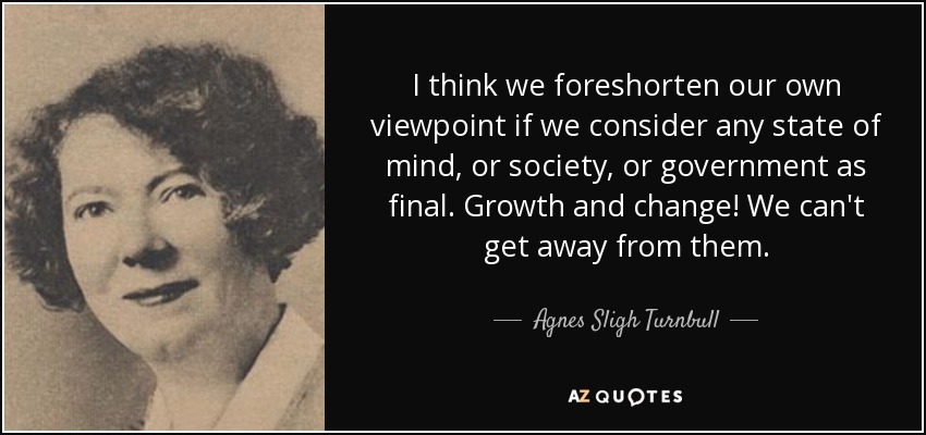 I think we foreshorten our own viewpoint if we consider any state of mind, or society, or government as final. Growth and change! We can't get away from them. - Agnes Sligh Turnbull