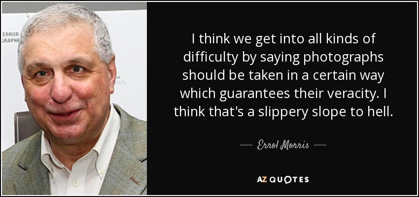 I think we get into all kinds of difficulty by saying photographs should be taken in a certain way which guarantees their veracity. I think that's a slippery slope to hell. - Errol Morris