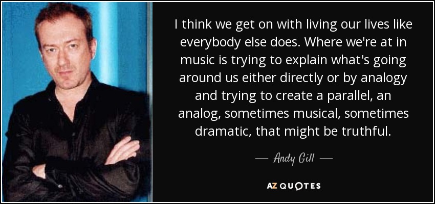 I think we get on with living our lives like everybody else does. Where we're at in music is trying to explain what's going around us either directly or by analogy and trying to create a parallel, an analog, sometimes musical, sometimes dramatic, that might be truthful. - Andy Gill
