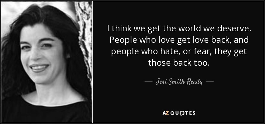 I think we get the world we deserve. People who love get love back, and people who hate, or fear, they get those back too. - Jeri Smith-Ready