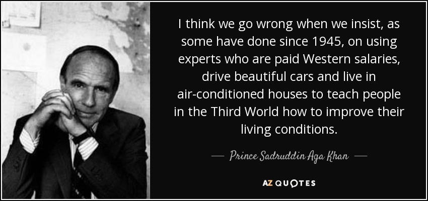 I think we go wrong when we insist, as some have done since 1945, on using experts who are paid Western salaries, drive beautiful cars and live in air-conditioned houses to teach people in the Third World how to improve their living conditions. - Prince Sadruddin Aga Khan