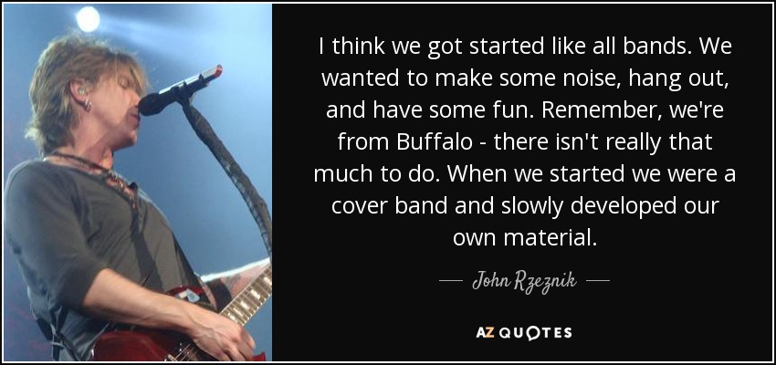 I think we got started like all bands. We wanted to make some noise, hang out, and have some fun. Remember, we're from Buffalo - there isn't really that much to do. When we started we were a cover band and slowly developed our own material. - John Rzeznik