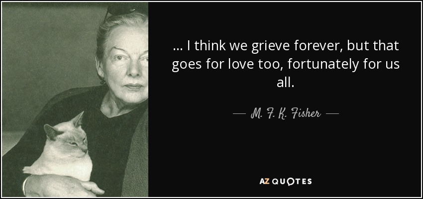 ... I think we grieve forever, but that goes for love too, fortunately for us all. - M. F. K. Fisher