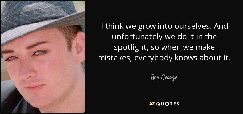 I think we grow into ourselves. And unfortunately we do it in the spotlight, so when we make mistakes, everybody knows about it. - Boy George