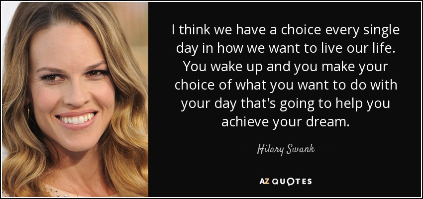 I think we have a choice every single day in how we want to live our life. You wake up and you make your choice of what you want to do with your day that's going to help you achieve your dream. - Hilary Swank